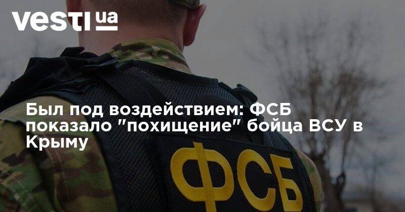 Был под воздействием: ФСБ показало "похищение" бойца ВСУ в Крыму - vesti.ua - Россия - Крым