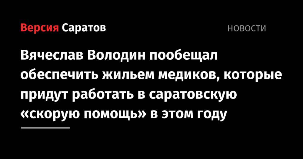 Вячеслав Володин - Вячеслав Володин пообещал обеспечить жильем медиков, которые придут работать в саратовскую «скорую помощь» в этом году - nversia.ru - Саратовская обл. - Саратов