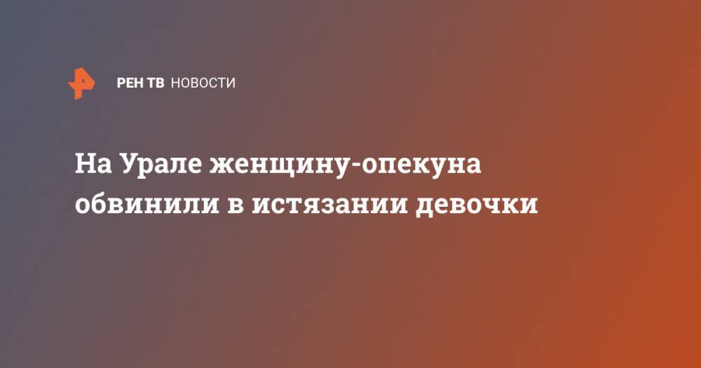 На Урале женщину-опекуна обвинили в истязании девочки - ren.tv - Россия - Екатеринбург - Свердловская обл.