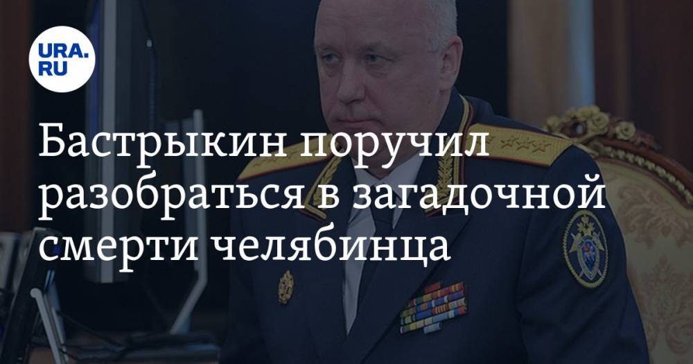 Александр Бастрыкин - Бастрыкин поручил разобраться в загадочной смерти челябинца - ura.news - Россия - Челябинская обл.
