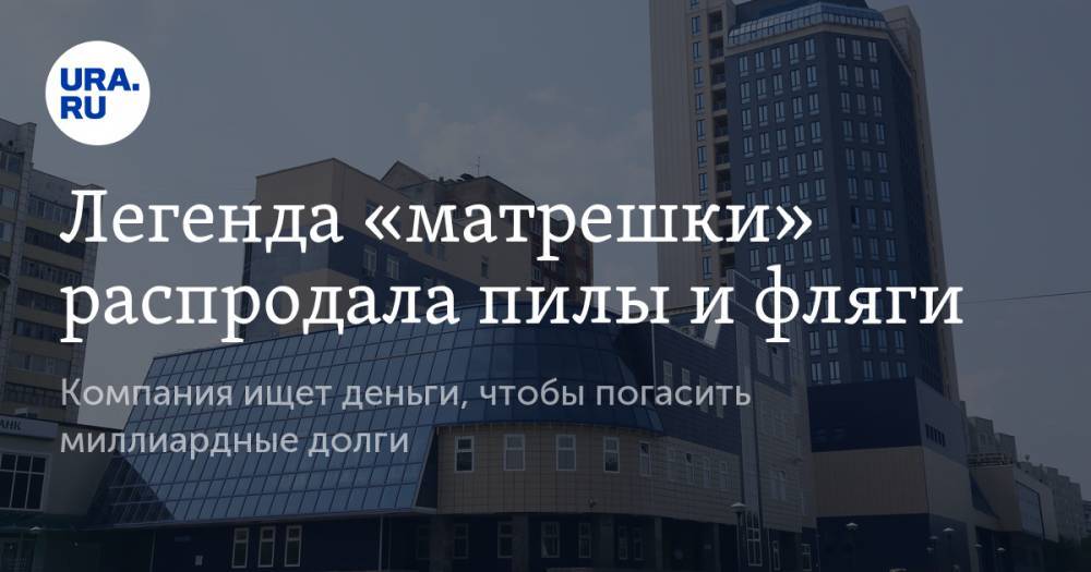 Легенда «матрешки» распродала пилы и фляги. Компания ищет деньги, чтобы погасить миллиардные долги - ura.news - Тюмень