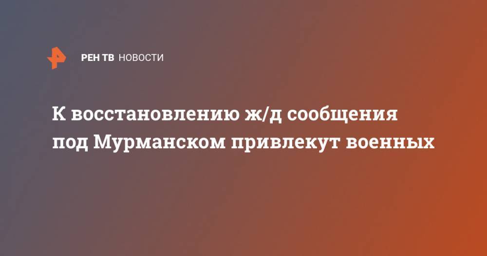 Для восстановления ж/д сообщения под Мурманском перебросят военных - ren.tv - Россия - Мурманск - Оленегорск - Мурманская обл. - Брянская обл.
