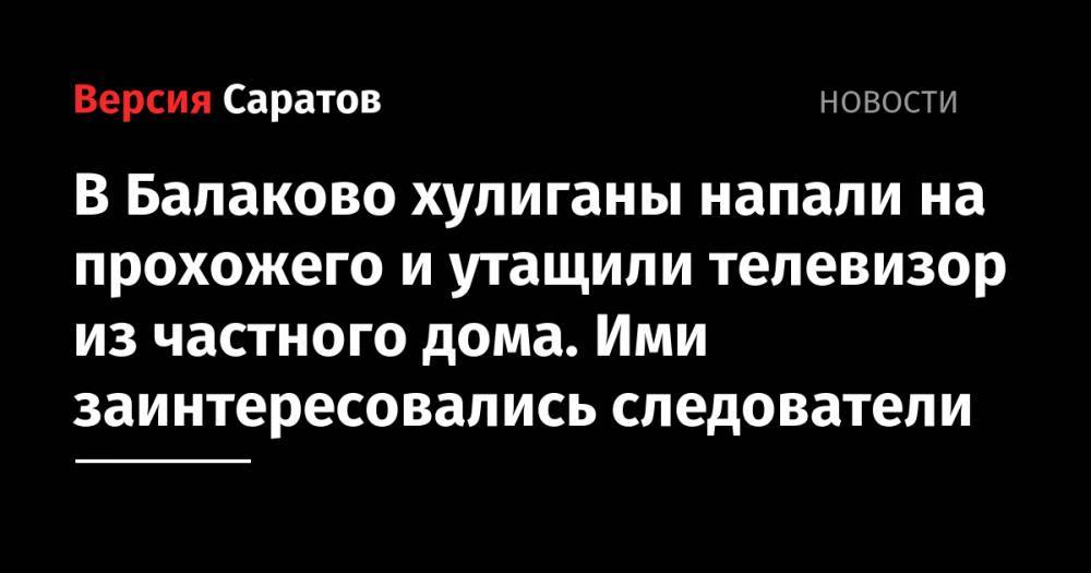 В Балаково хулиганы напали на прохожего и утащили телевизор из частного дома. Ими заинтересовались следователи - nversia.ru - Балаково