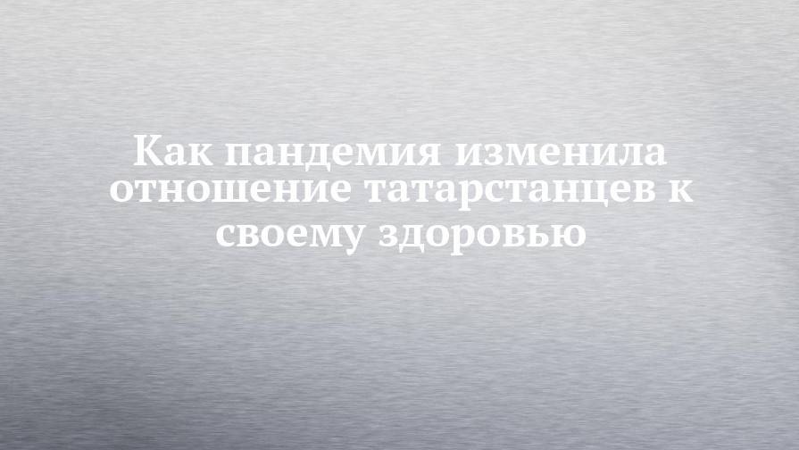 Как пандемия изменила отношение татарстанцев к своему здоровью - chelny-izvest.ru - респ. Татарстан