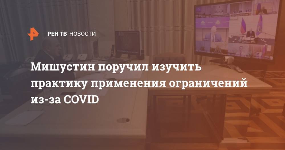 Михаил Мишустин - Мишустин поручил изучить практику применения ограничений из-за COVID - ren.tv - Москва - Россия