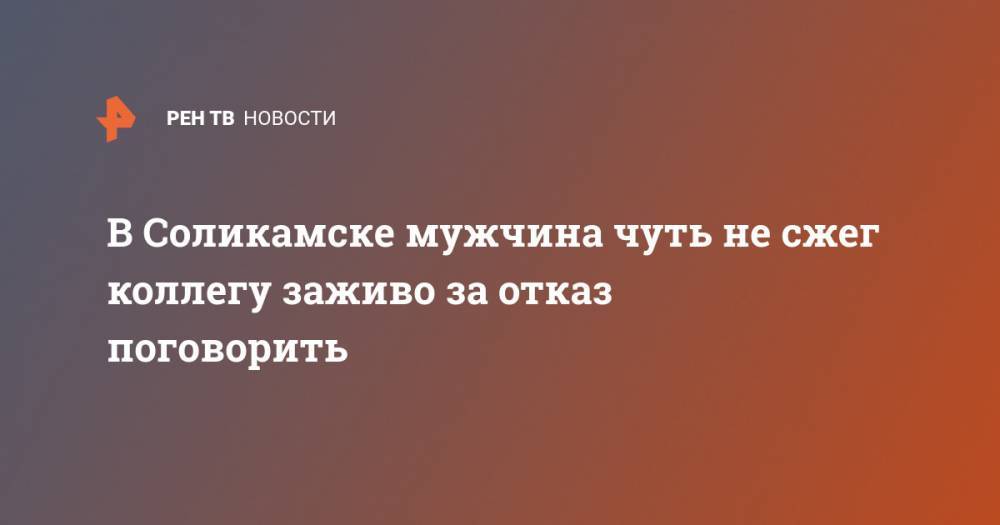 В Соликамске мужчина чуть не сжег коллегу заживо за отказ поговорить - ren.tv - Соликамск