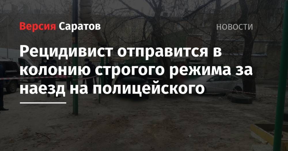 Рецидивист отправится в колонию строгого режима за наезд на полицейского - nversia.ru - Саратов
