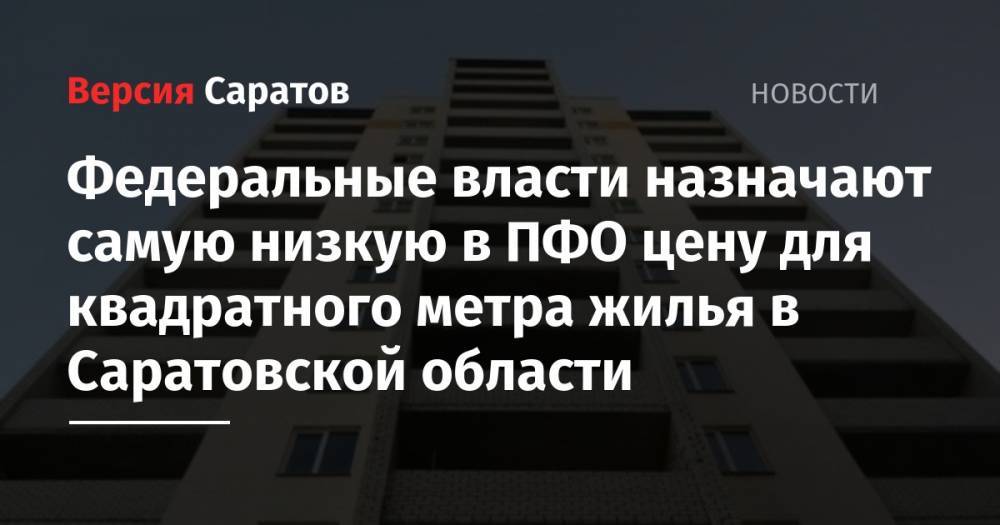 Федеральные власти назначают самую низкую в ПФО цену для квадратного метра жилья в Саратовской области - nversia.ru - Москва - Россия - Санкт-Петербург - Саратовская обл. - респ. Саха