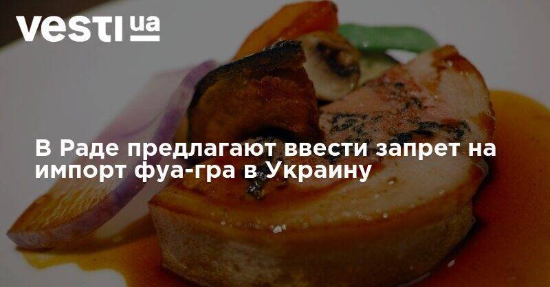 Запретить фуа-гра: в Раде появился неожиданный законопроект - vesti.ua - Украина
