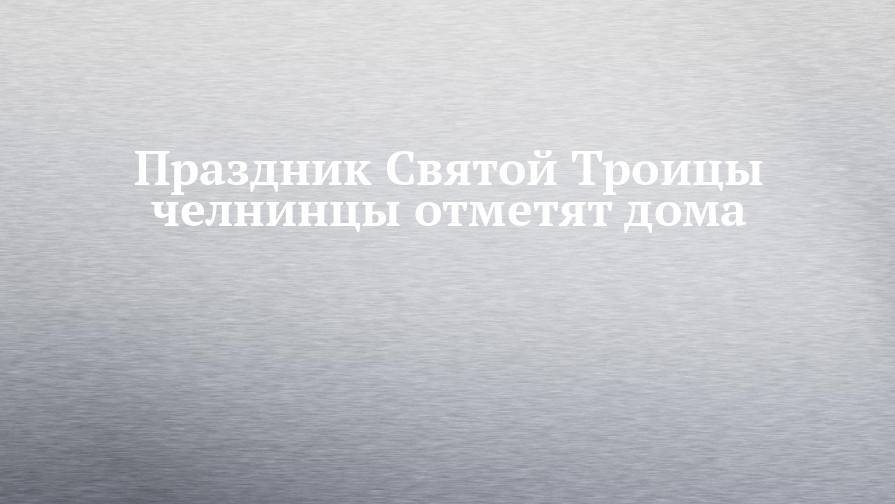 Праздник Святой Троицы челнинцы отметят дома - chelny-izvest.ru