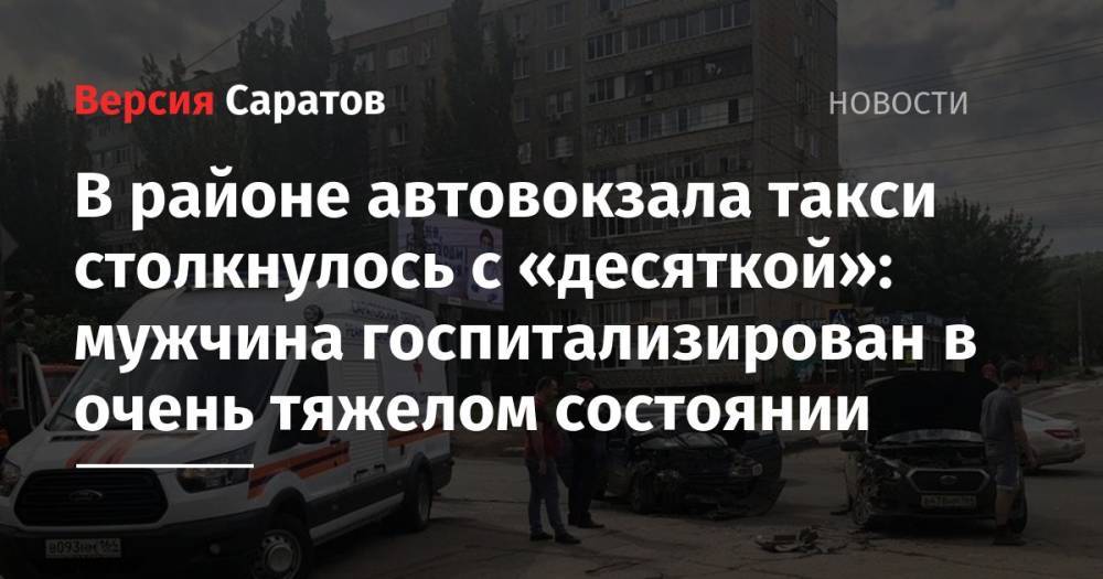 Юрий Юрин - В районе автовокзала такси столкнулось с «десяткой»: мужчина госпитализирован в очень тяжелом состоянии - nversia.ru - Саратовская обл. - Саратов