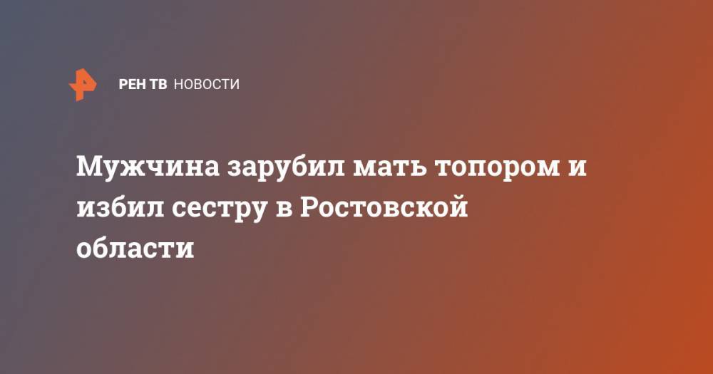 Мужчина зарубил мать топором и избил сестру в Ростовской области - ren.tv - Россия - Орловская обл. - Ростовская обл.