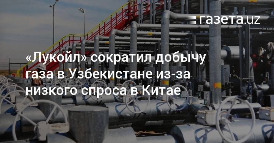 «Лукойл» сократил добычу газа в Узбекистане из-за низкого спроса в Китае - gazeta.uz - Китай - Узбекистан