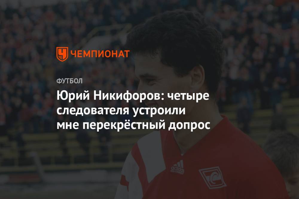 Юрий Никифоров: четыре следователя устроили мне перекрёстный допрос - championat.com - Россия