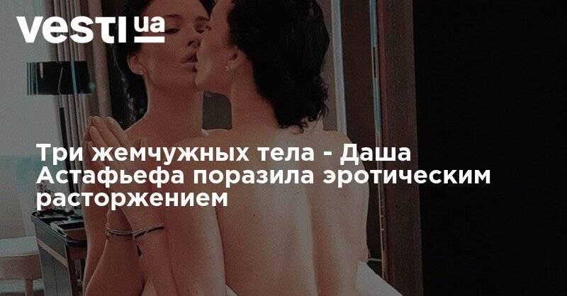 Дарья Астафьева - София Плакидюк - Даша Астафьева - Три жемчужных тела - Даша Астафьефа поразила эротическим расторжением - vesti.ua