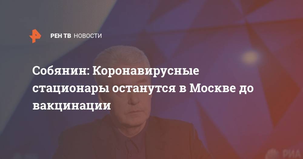Сергей Собянин - Собянин: коронавирусные стационары останутся в Москве до вакцинации - ren.tv - Москва