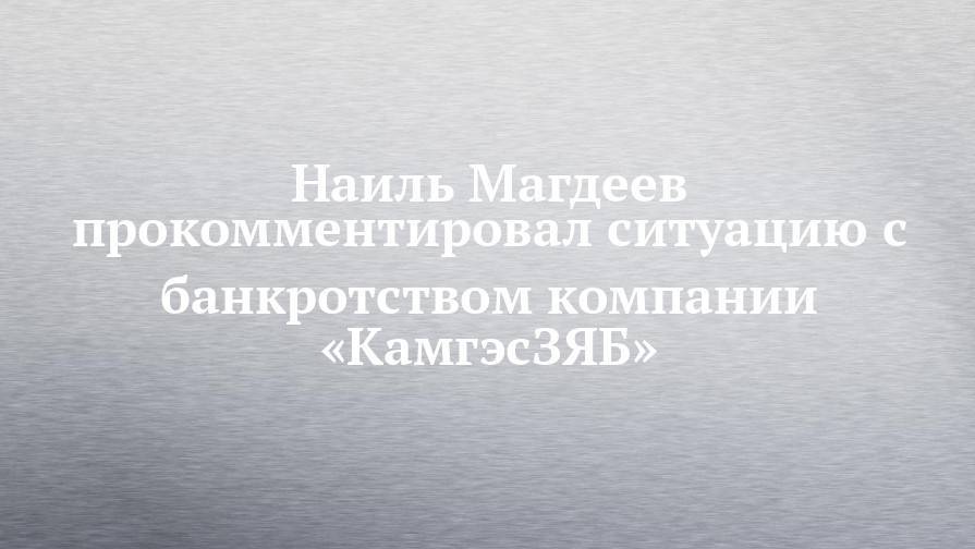 Наиль Магдеев - Наиль Магдеев прокомментировал ситуацию с банкротством компании «КамгэсЗЯБ» - chelny-izvest.ru