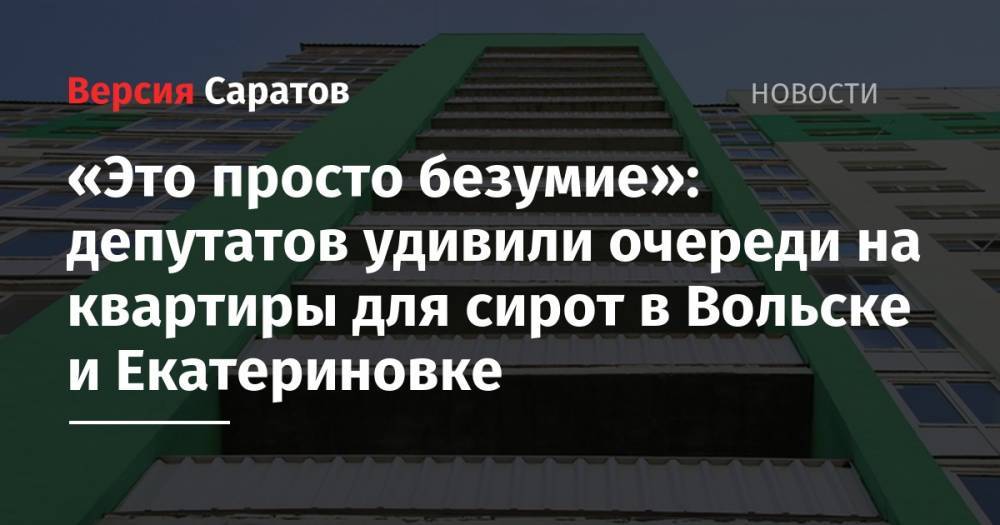 «Это просто безумие»: депутатов удивили очереди на квартиры для сирот в Вольске и Екатериновке - nversia.ru - Саратов - Вольск