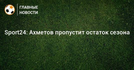 Ильзат Ахметов - Sport24: Ахметов пропустит остаток сезона - bombardir.ru - Россия