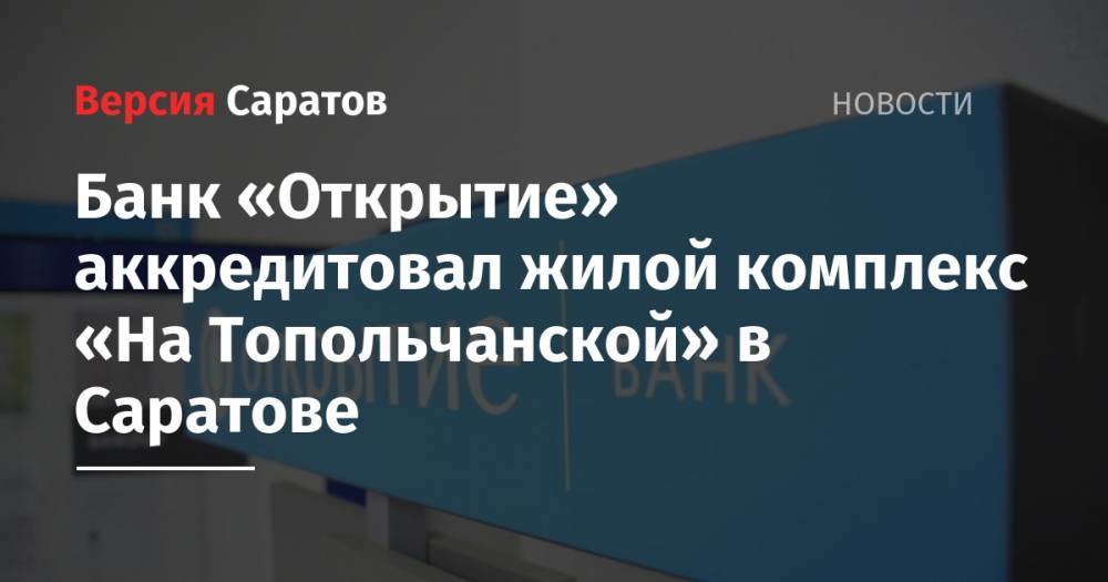 Банк «Открытие» аккредитовал жилой комплекс «На Топольчанской» в Саратове - nversia.ru - Саратовская обл. - Саратов