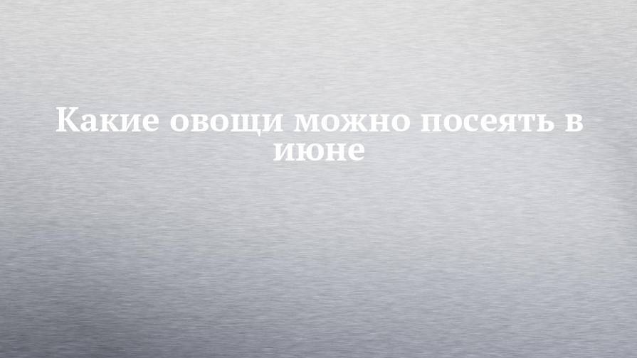 Какие овощи можно посеять в июне - chelny-izvest.ru