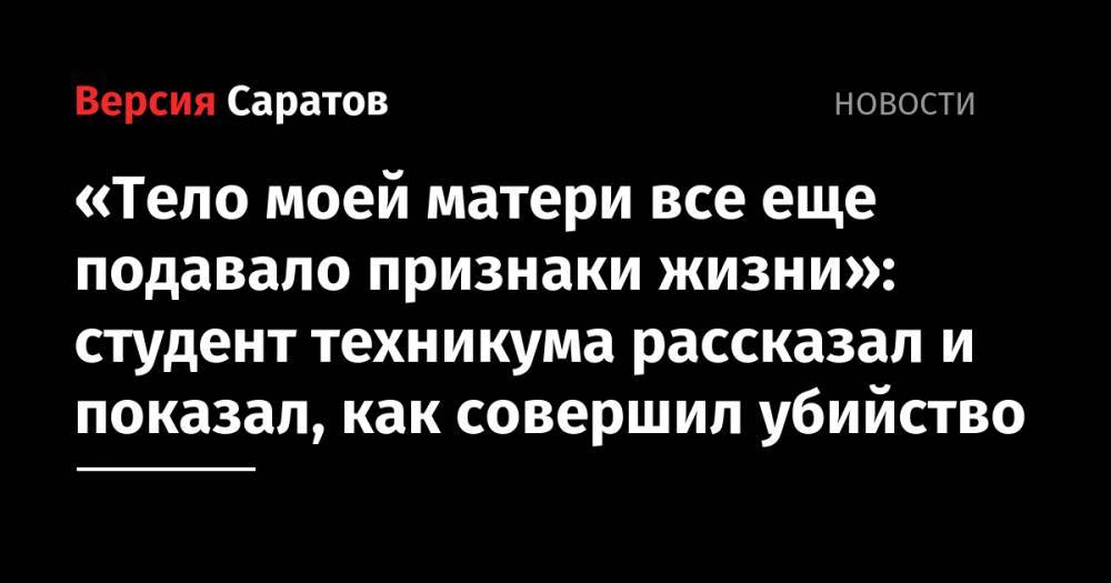 «Тело моей матери все еще подавало признаки жизни»: студент техникума рассказал и показал, как совершил убийство - nversia.ru - Россия - Санкт-Петербург - Саратовская обл. - Вольск