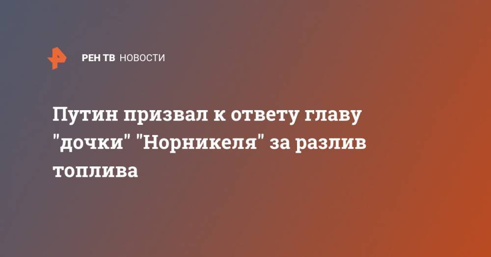 Владимир Путин - Путин призвал к ответу главу дочки Норникеля за разлив топлива - ren.tv - Россия - Норильск