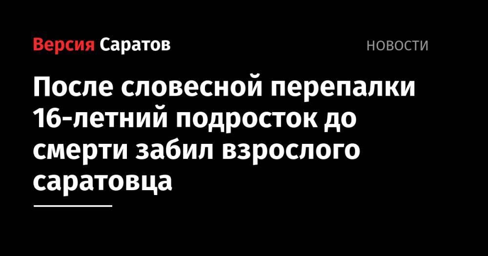 После словесной перепалки 16-летний подросток до смерти забил взрослого саратовца - nversia.ru - Россия - Саратовская обл. - Саратов