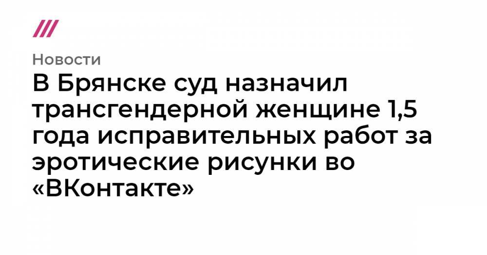 Евгений Миронов - В Брянске суд назначил трансгендерной женщине 1,5 года исправительных работ за эротические рисунки во «ВКонтакте» - tvrain.ru - Брянск