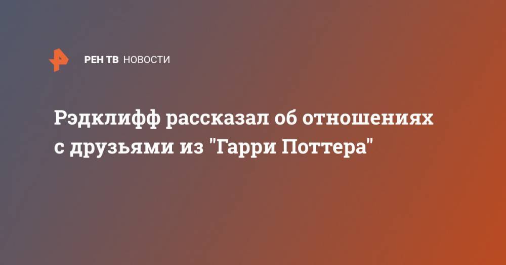 Гарри Поттер - Эмма Уотсон - Рон Уизли - Руперт Гринт - Рэдклифф рассказал об отношениях с друзьями из “Гарри Поттера” - ren.tv