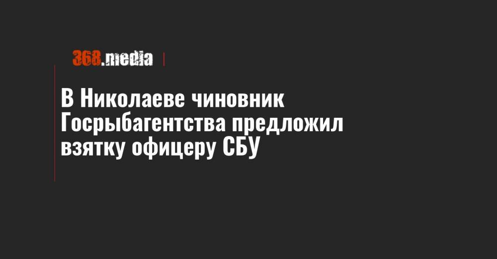 В Николаеве чиновник Госрыбагентства предложил взятку офицеру СБУ - 368.media - Украина
