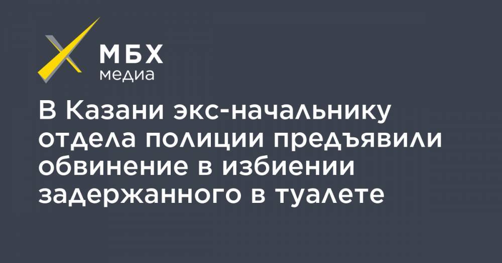 В Казани экс-начальнику отдела полиции предъявили обвинение в избиении задержанного в туалете - mbk.news - Москва - респ. Татарстан - Казань