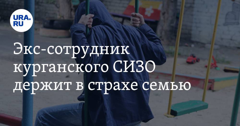 Экс-сотрудник курганского СИЗО держит в страхе семью - ura.news - Курганская обл. - Курган