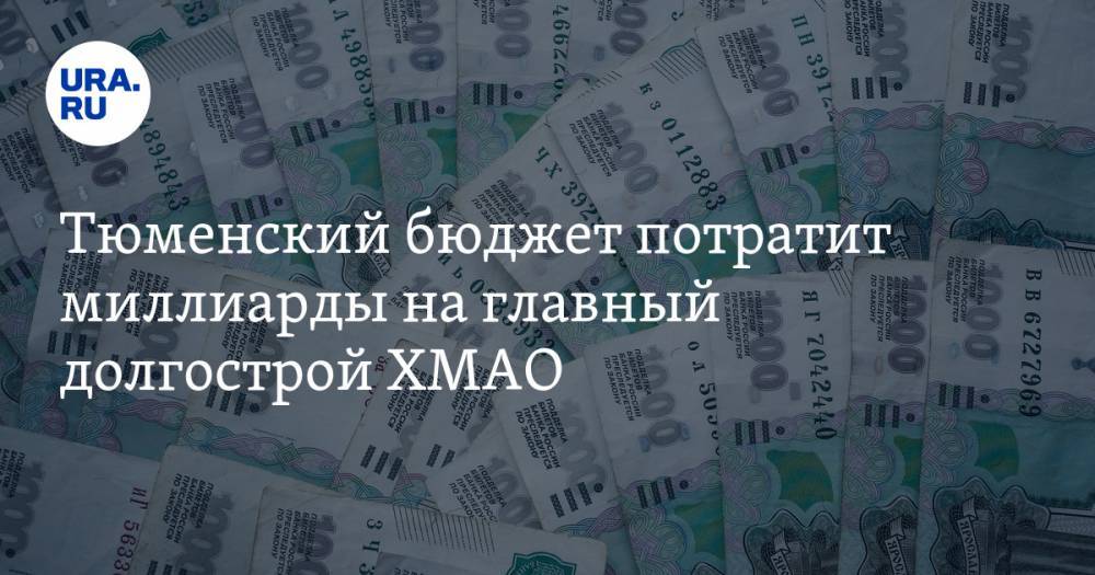 Тюменский бюджет потратит миллиарды на главный долгострой ХМАО - ura.news - Тюменская обл. - Югра