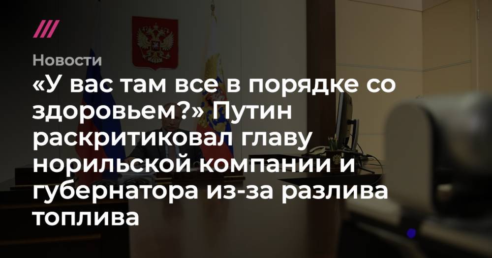 «У вас там все в порядке со здоровьем?» Путин раскритиковал главу норильской компании и губернатора из-за разлива топлива - tvrain.ru