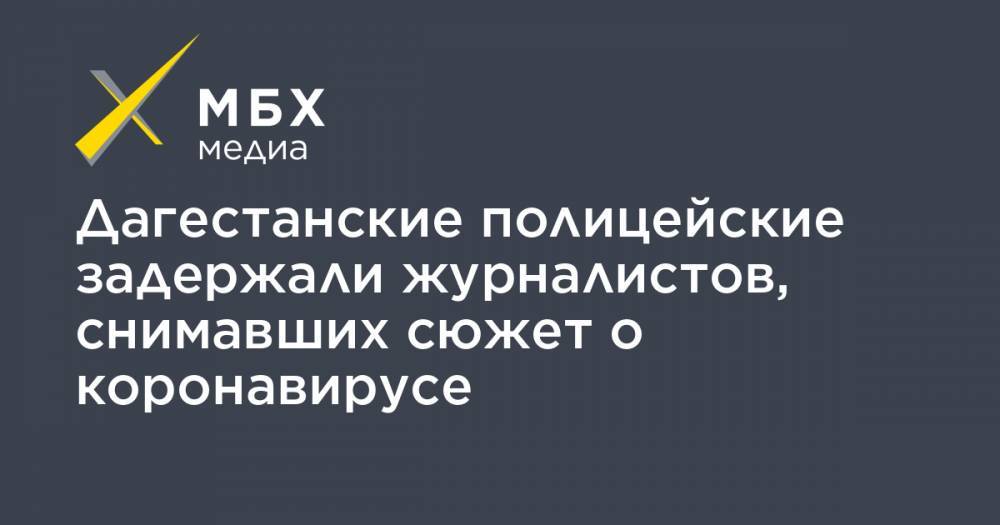 Дагестанские полицейские задержали журналистов, снимавших сюжет о коронавирусе - mbk.news - Голландия - Хасавюрт