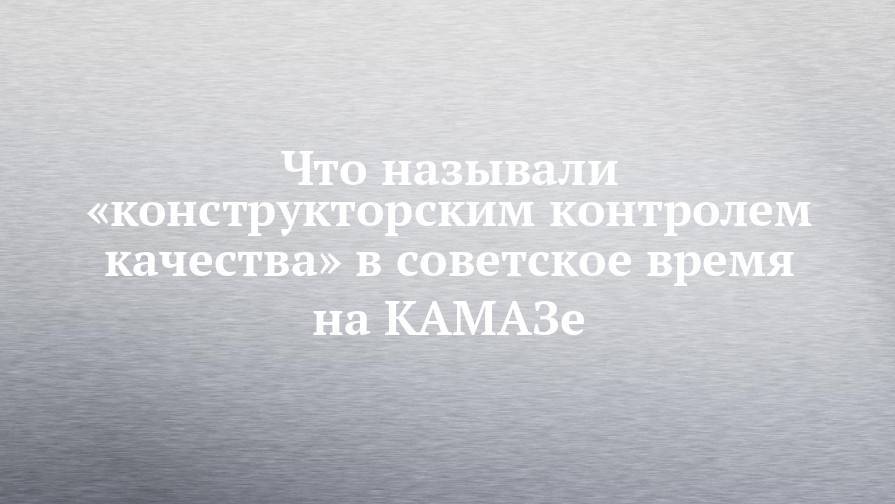 Что называли «конструкторским контролем качества» в советское время на КАМАЗе - chelny-izvest.ru