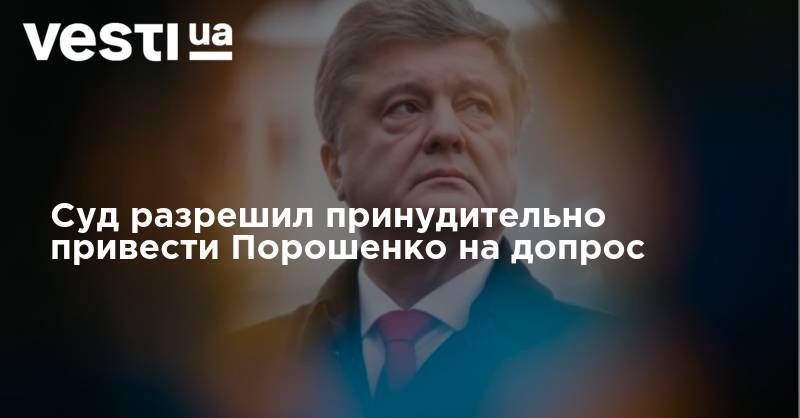 Петр Порошенко - Суд разрешил принудительно привести Порошенко на допрос - vesti.ua - Украина - Киев