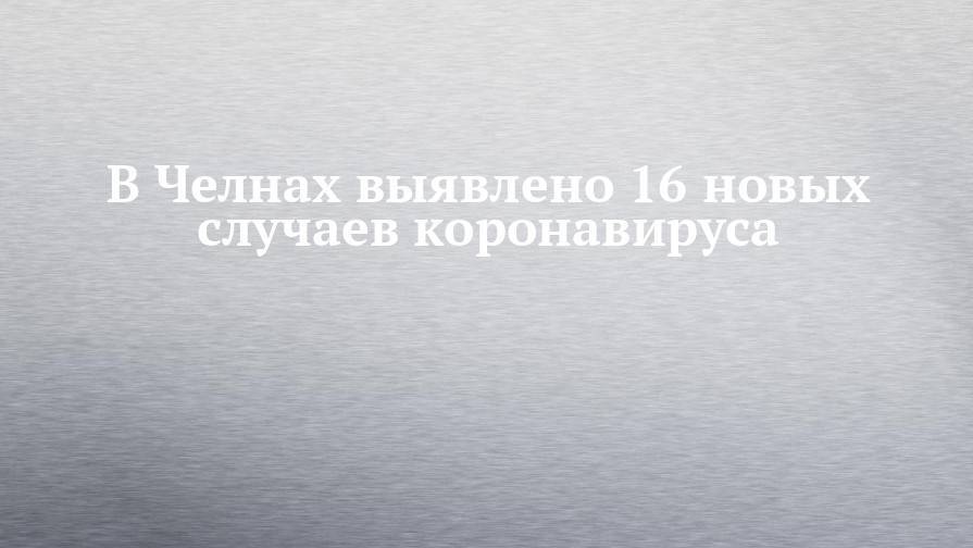 В Челнах выявлено 16 новых случаев коронавируса - chelny-izvest.ru - респ. Татарстан - Набережные Челны - Казань