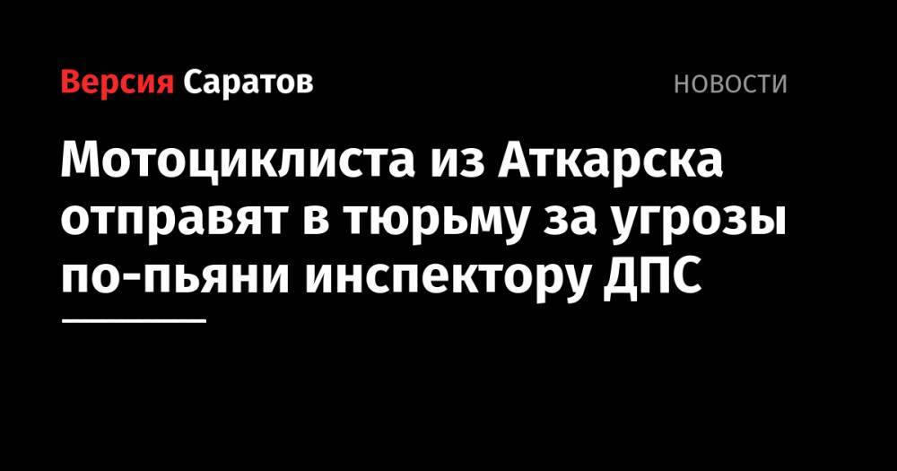 Мотоциклиста из Аткарска отправят в тюрьму за угрозы по-пьяни инспектору ДПС - nversia.ru - Аткарск