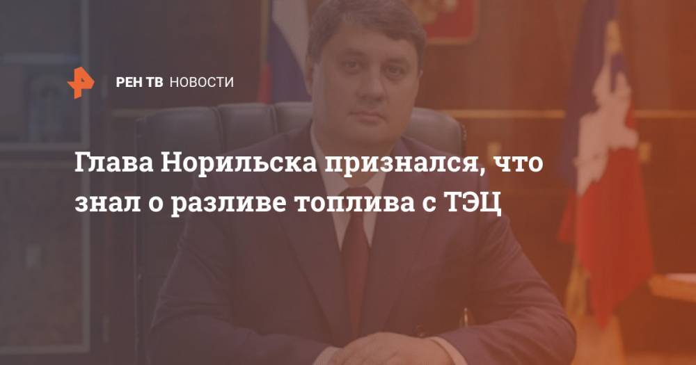 Ринат Ахметчин - Глава Норильска признался, что знал о разливе топлива с ТЭЦ - ren.tv - Норильск