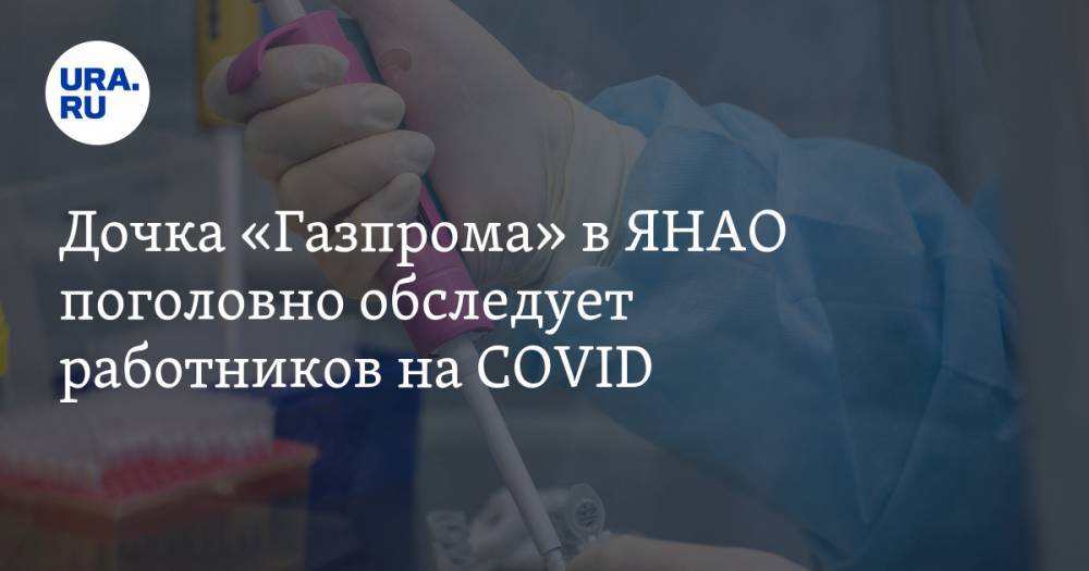 Дочка «Газпрома» в ЯНАО поголовно обследует работников на COVID - ura.news - респ. Саха - Ноябрьск - окр. Янао