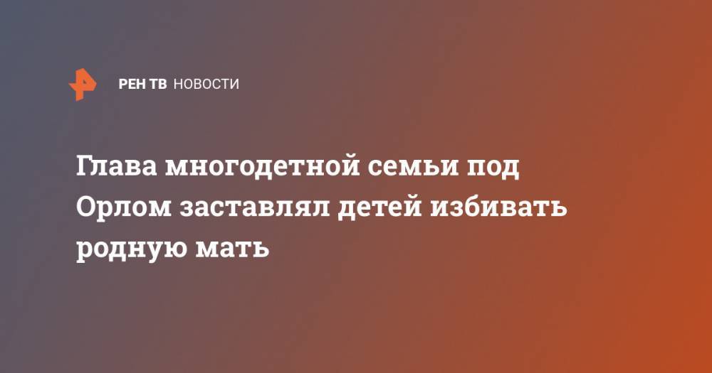 Глава многодетной семьи под Орлом заставлял детей избивать родную мать - ren.tv - Россия - Орловская обл.