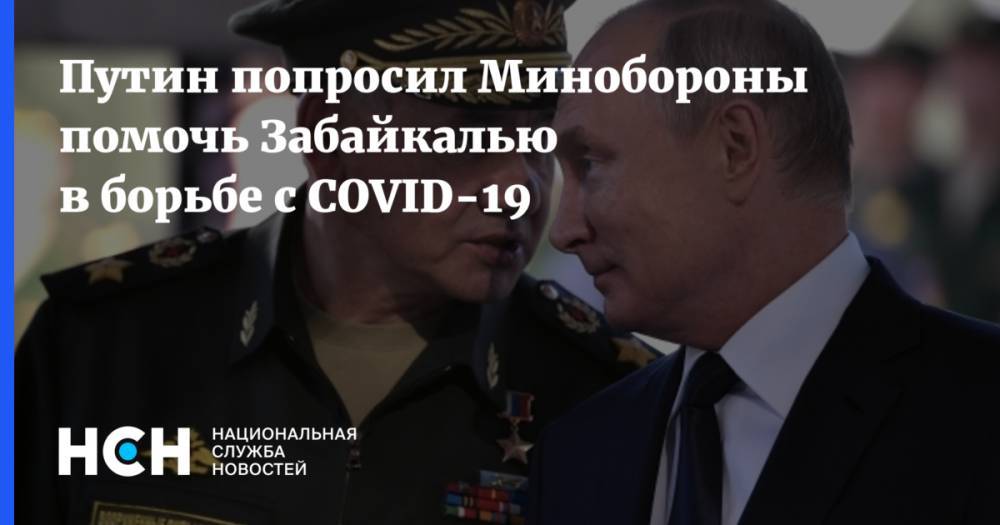 Сергей Шойгу - Владимир Путин - Путин попросил Минобороны помочь Забайкалью в борьбе с COVID-19 - nsn.fm - Россия - респ. Дагестан - Забайкальский край
