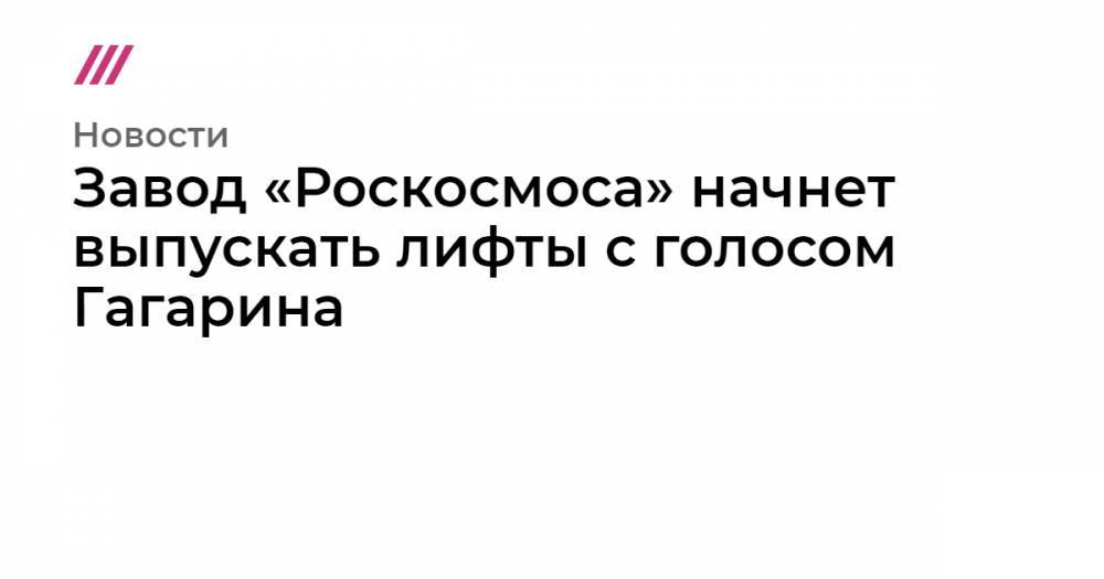 Роман Новиков - Завод «Роскосмоса» начнет выпускать лифты с голосом Гагарина - tvrain.ru - Россия