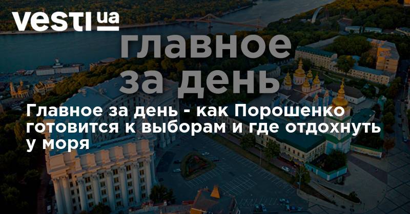 Владимир Зеленский - Петр Порошенко - Михаил Саакашвили - Главное за день - как Порошенко готовится к выборам и где отдохнуть у моря - vesti.ua - Украина