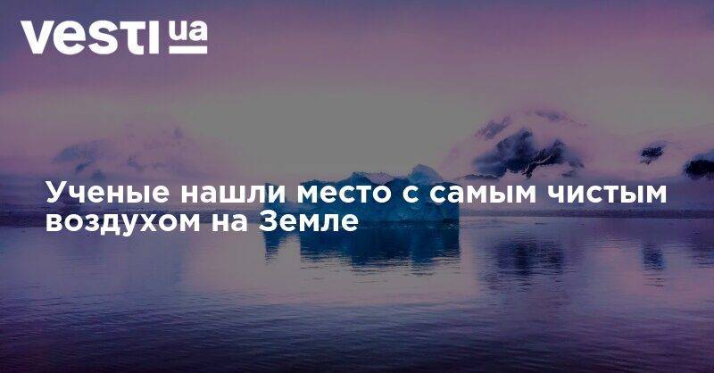 Ученые нашли место с самым чистым воздухом на Земле - vesti.ua - США - Австралия - шт. Колорадо - Антарктида