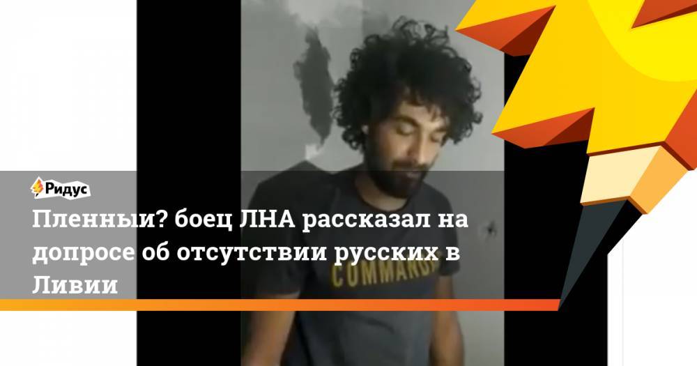 Пленный боец ЛНА рассказал на допросе об отсутствии русских в Ливии - ridus.ru - Ливия - Триполи