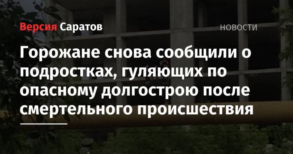 Горожане сообщили о подростках, гуляющих по опасному долгострою после смертельного происшествия - nversia.ru - Саратов