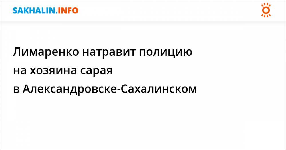 Валерий Лимаренко - Лимаренко натравит полицию на хозяина сарая в Александровске-Сахалинском - sakhalin.info - Сахалинская обл. - Сахалинск